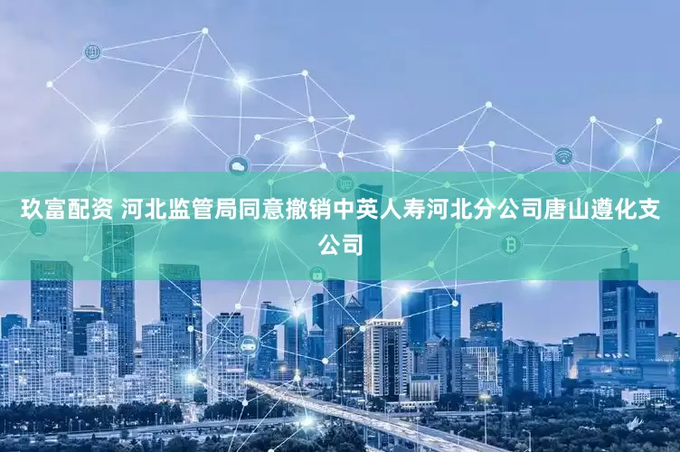玖富配资 河北监管局同意撤销中英人寿河北分公司唐山遵化支公司