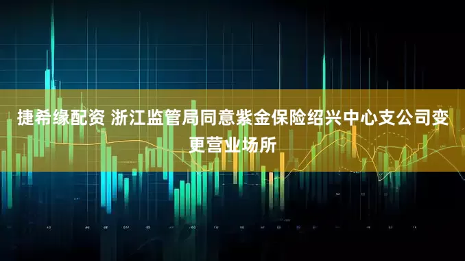 捷希缘配资 浙江监管局同意紫金保险绍兴中心支公司变更营业场所