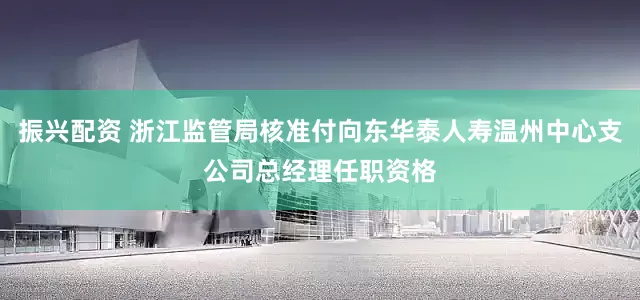 振兴配资 浙江监管局核准付向东华泰人寿温州中心支公司总经理任职资格