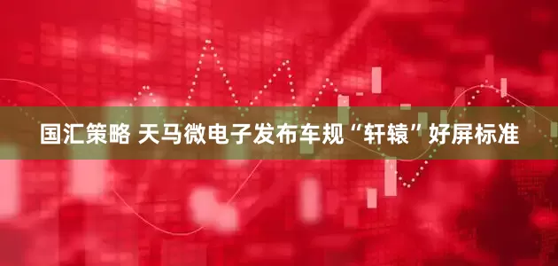 国汇策略 天马微电子发布车规“轩辕”好屏标准