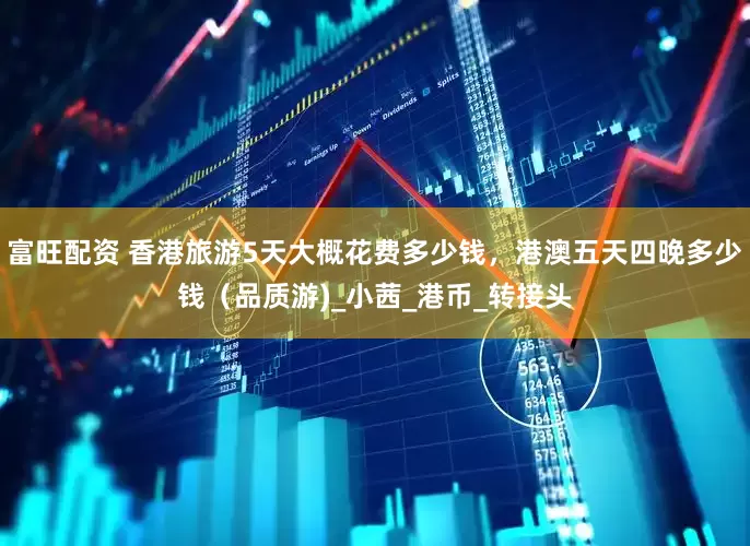 富旺配资 香港旅游5天大概花费多少钱，港澳五天四晚多少钱（品质游)_小茜_港币_转接头