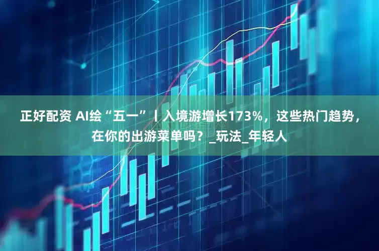 正好配资 AI绘“五一”丨入境游增长173%，这些热门趋势，在你的出游菜单吗？_玩法_年轻人