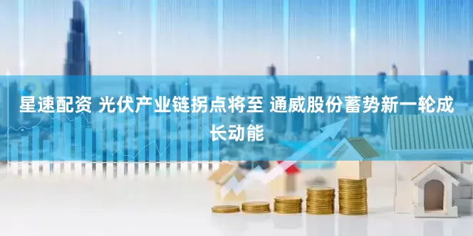 星速配资 光伏产业链拐点将至 通威股份蓄势新一轮成长动能