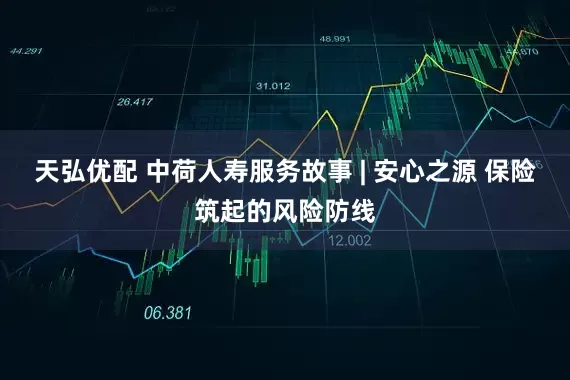 天弘优配 中荷人寿服务故事 | 安心之源 保险筑起的风险防线