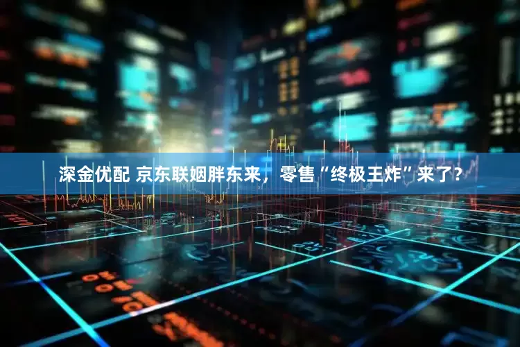 深金优配 京东联姻胖东来，零售“终极王炸”来了？