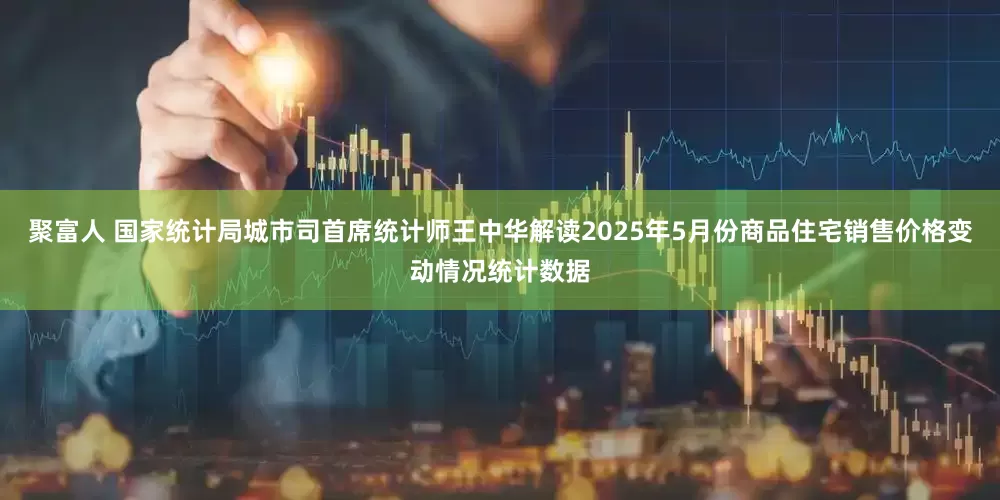聚富人 国家统计局城市司首席统计师王中华解读2025年5月份商品住宅销售价格变动情况统计数据