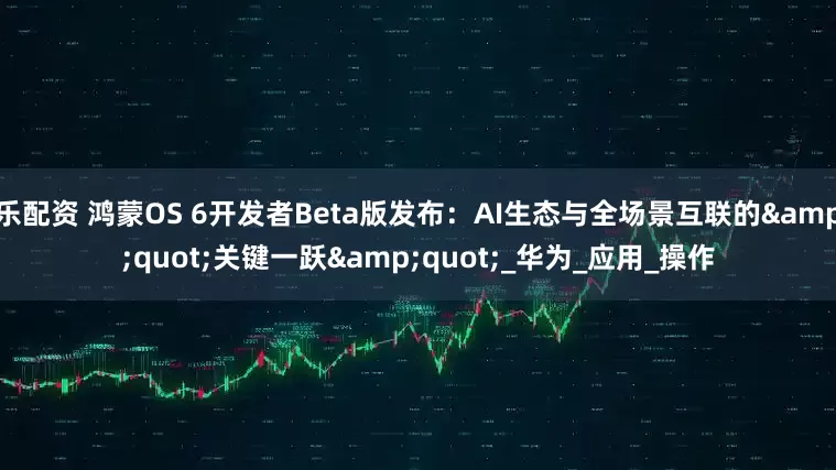 乐配资 鸿蒙OS 6开发者Beta版发布：AI生态与全场景互联的&quot;关键一跃&quot;_华为_应用_操作