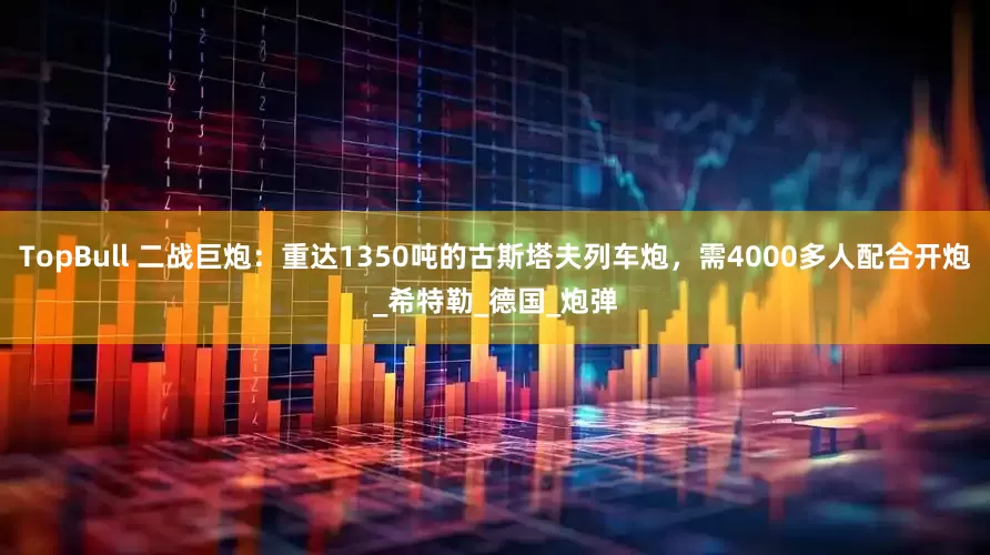 TopBull 二战巨炮：重达1350吨的古斯塔夫列车炮，需4000多人配合开炮_希特勒_德国_炮弹