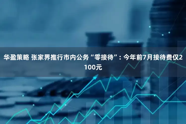 华盈策略 张家界推行市内公务“零接待”: 今年前7月接待费仅2100元