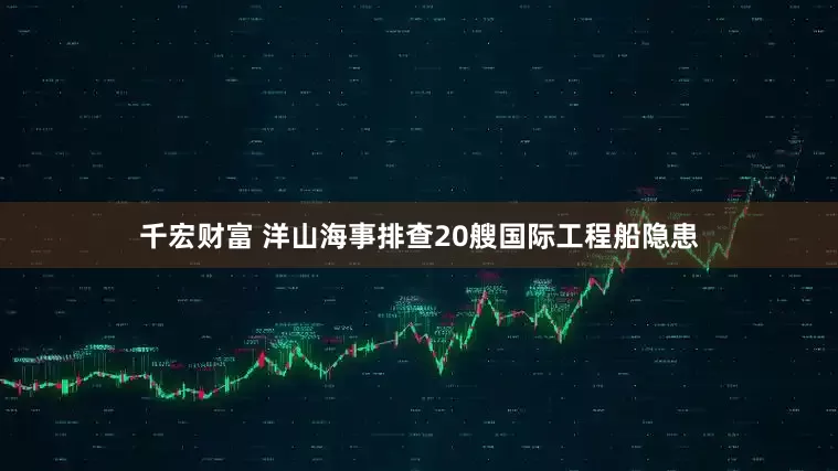 千宏财富 洋山海事排查20艘国际工程船隐患