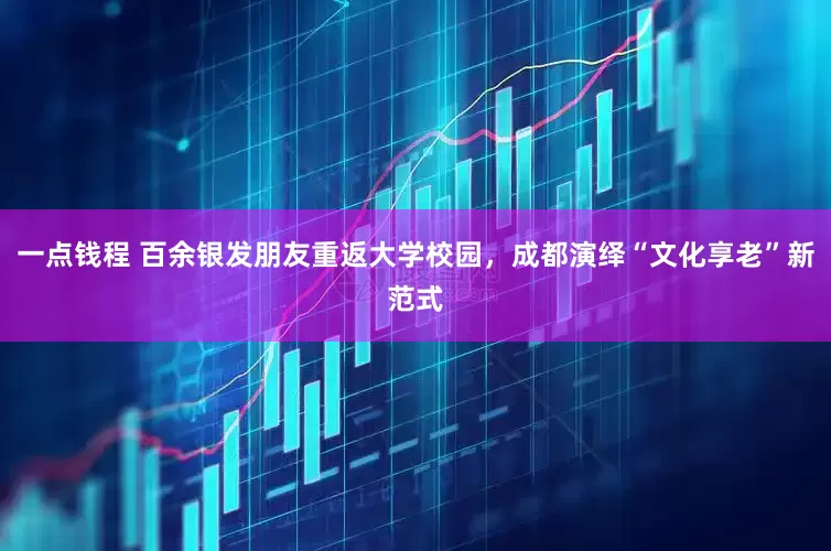 一点钱程 百余银发朋友重返大学校园，成都演绎“文化享老”新范式