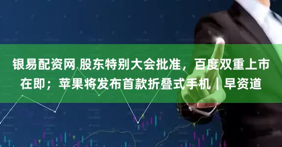 银易配资网 股东特别大会批准，百度双重上市在即；苹果将发布首款折叠式手机｜早资道